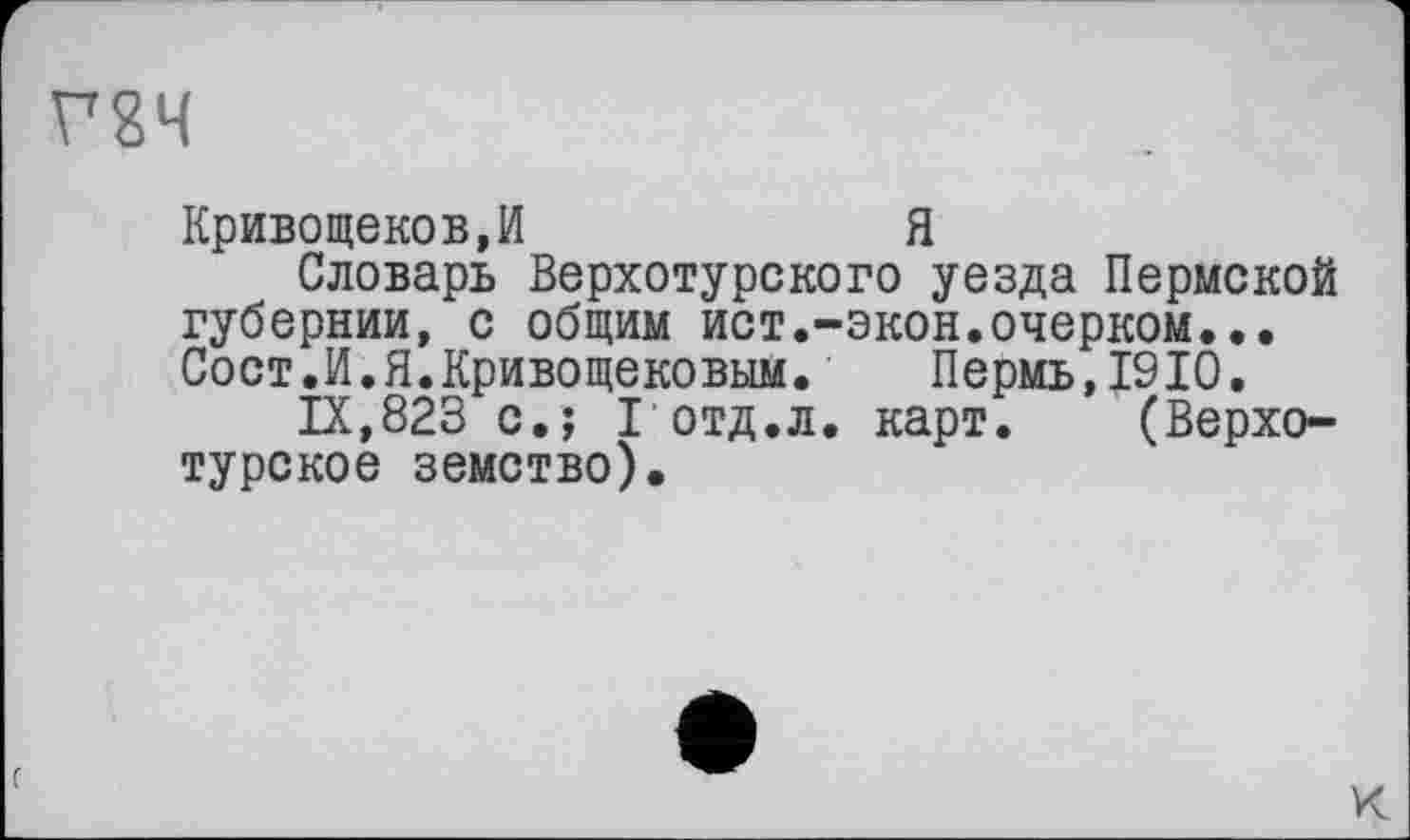 ﻿Г8Ч
Кривощеков,И	Я
Словарь Верхотурского уезда Пермской губернии, с общим ист.-экон.очерком... Сост.И.Я.Кривощековым. Пермь,1910.
IX,823 с.; I отд.л. карт. (Верхотурское земство).